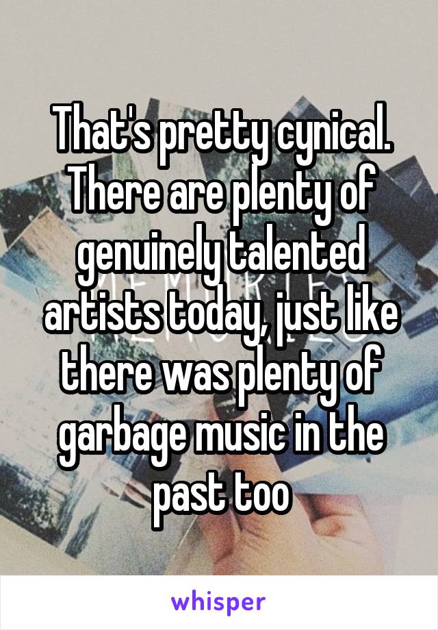 That's pretty cynical. There are plenty of genuinely talented artists today, just like there was plenty of garbage music in the past too