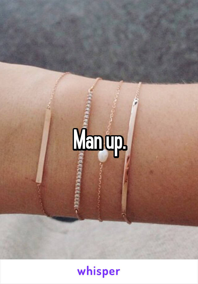 Man up.