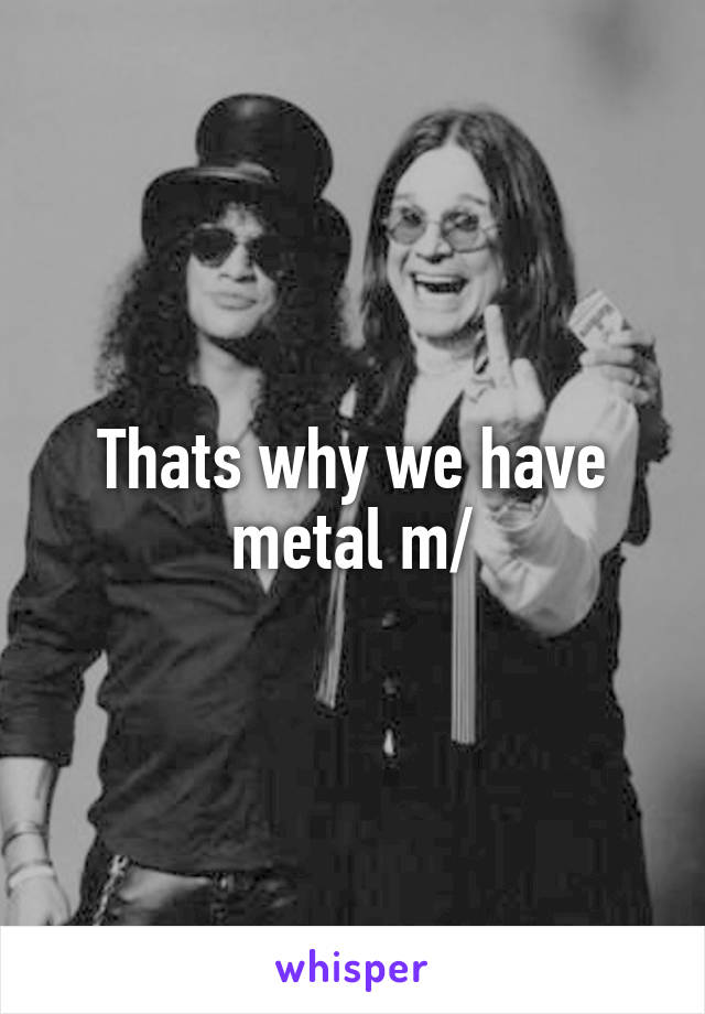 Thats why we have metal \m/