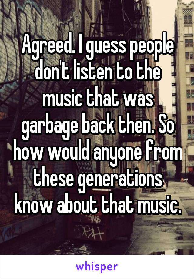 Agreed. I guess people don't listen to the music that was garbage back then. So how would anyone from these generations know about that music. 