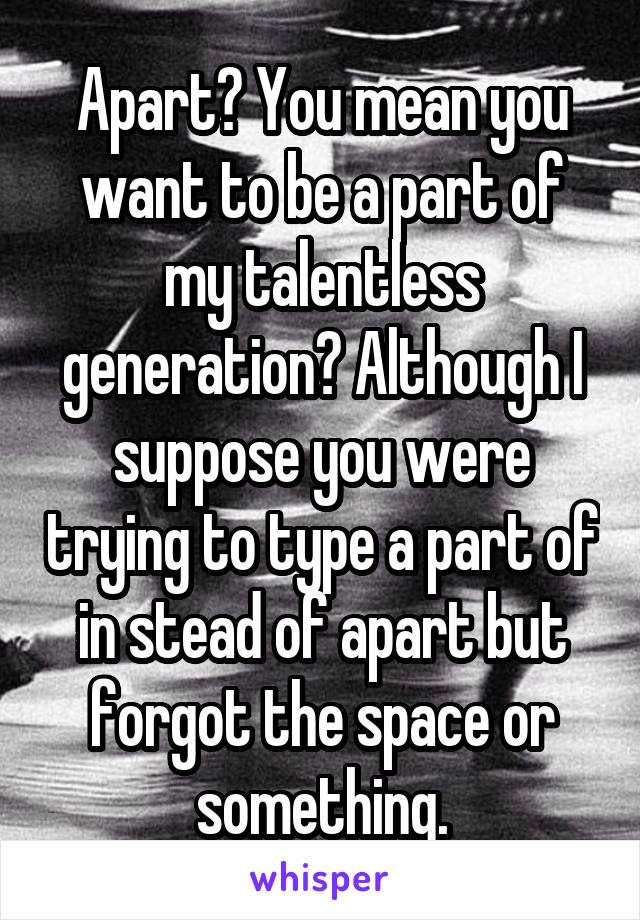 Apart? You mean you want to be a part of my talentless generation? Although I suppose you were trying to type a part of in stead of apart but forgot the space or something.