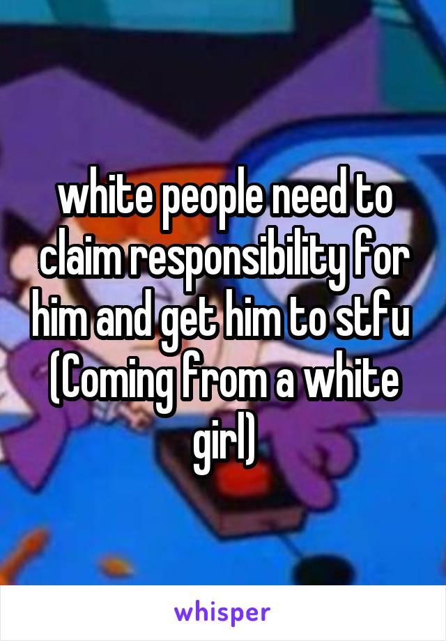 white people need to claim responsibility for him and get him to stfu 
(Coming from a white girl)