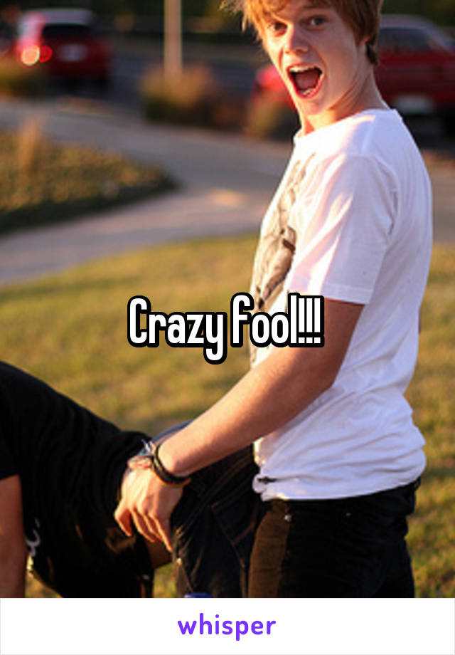Crazy fool!!! 