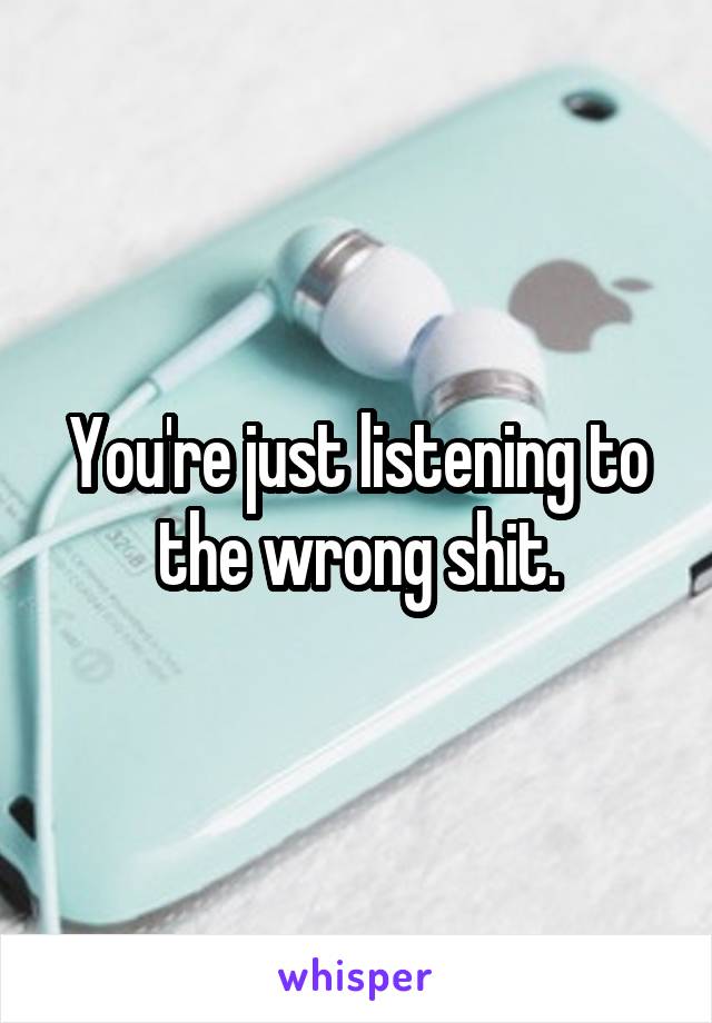 You're just listening to the wrong shit.