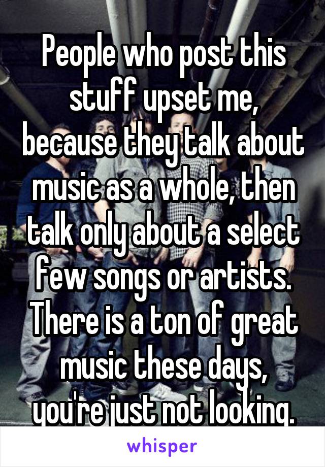 People who post this stuff upset me, because they talk about music as a whole, then talk only about a select few songs or artists. There is a ton of great music these days, you're just not looking.