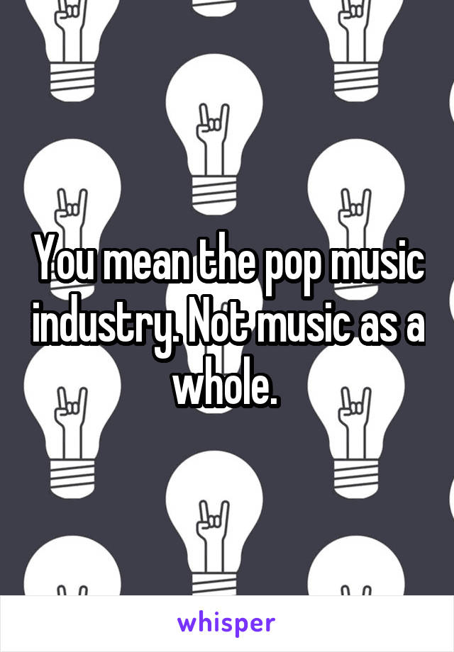 You mean the pop music industry. Not music as a whole. 