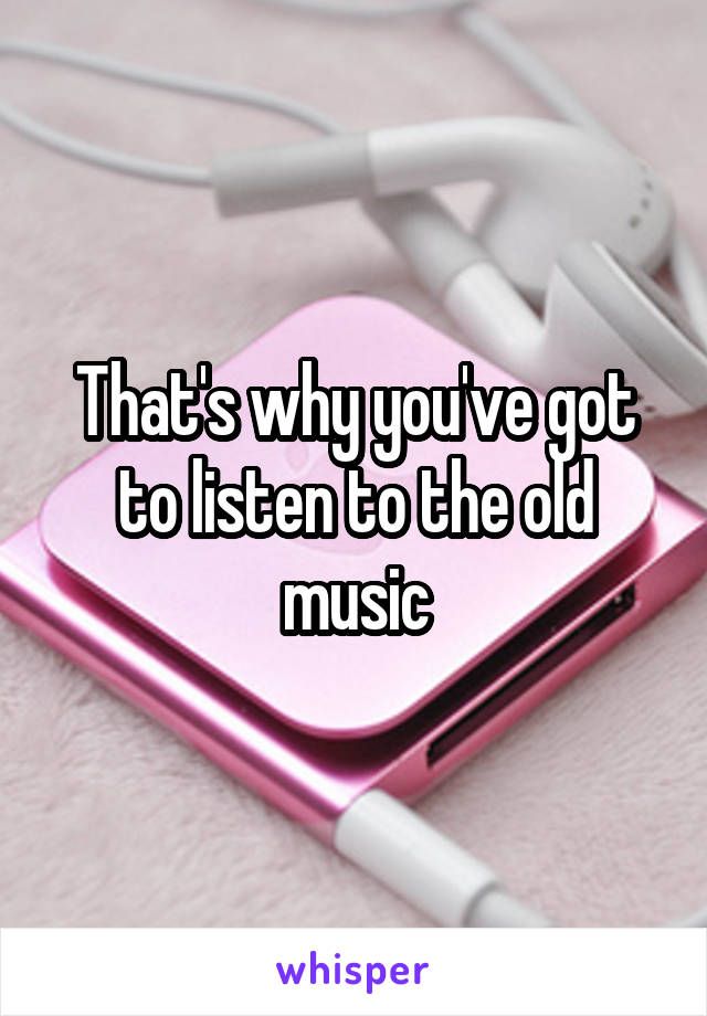 That's why you've got to listen to the old music