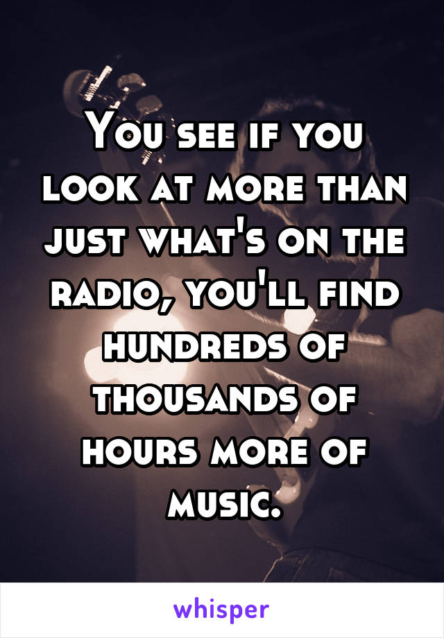 You see if you look at more than just what's on the radio, you'll find hundreds of thousands of hours more of music.