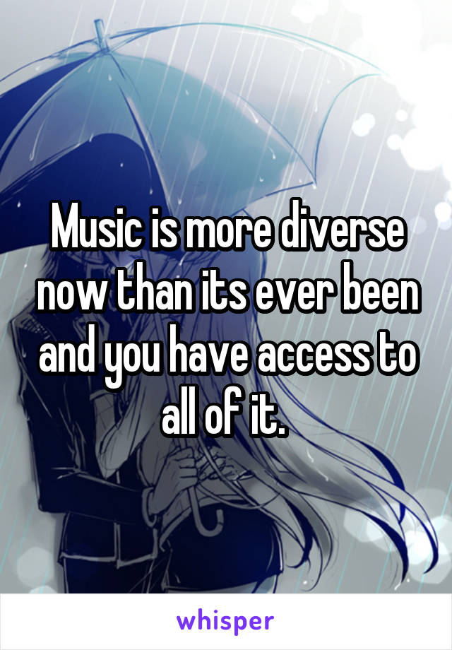 Music is more diverse now than its ever been and you have access to all of it. 