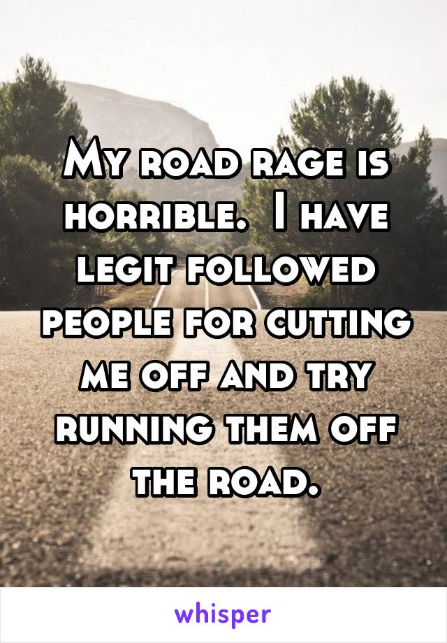 My road rage is horrible.  I have legit followed people for cutting me off and try running them off the road.
