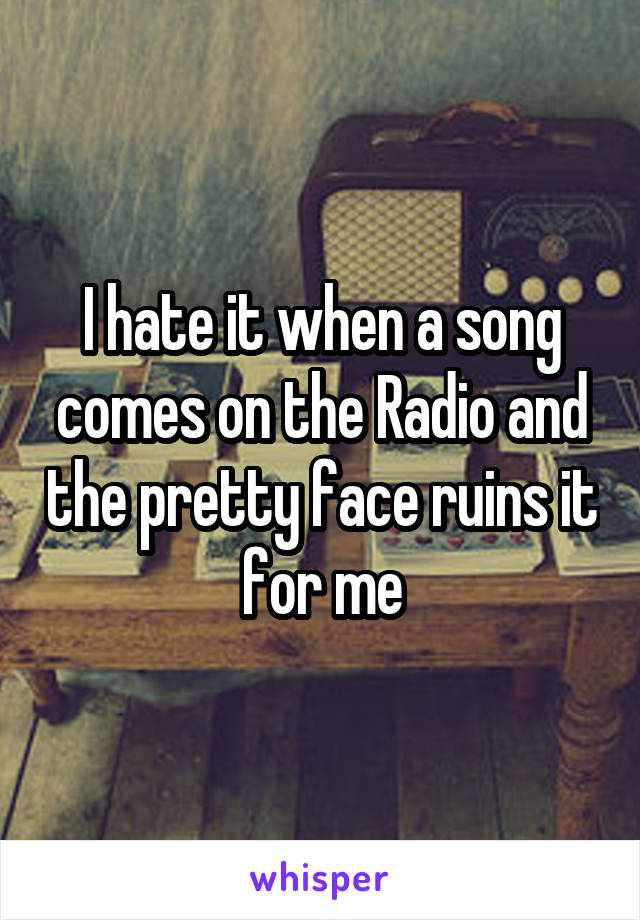 I hate it when a song comes on the Radio and the pretty face ruins it for me