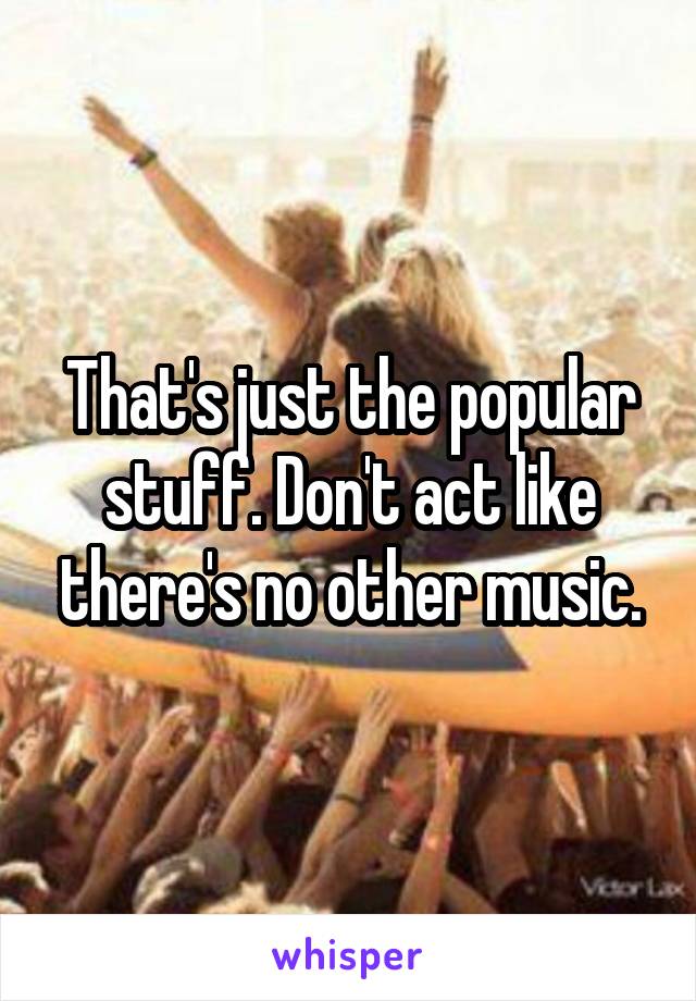 That's just the popular stuff. Don't act like there's no other music.