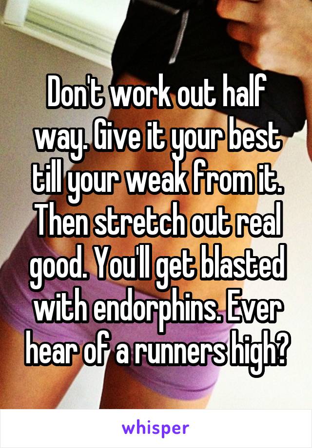 Don't work out half way. Give it your best till your weak from it. Then stretch out real good. You'll get blasted with endorphins. Ever hear of a runners high?