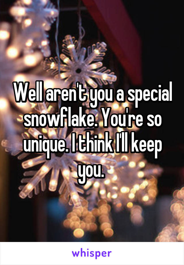 Well aren't you a special snowflake. You're so unique. I think I'll keep you. 