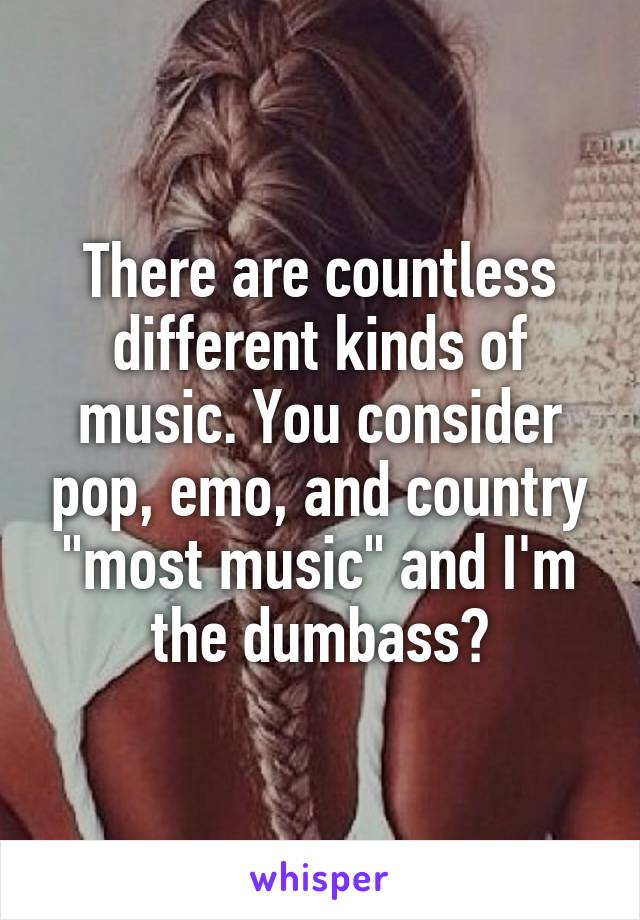 There are countless different kinds of music. You consider pop, emo, and country "most music" and I'm the dumbass?