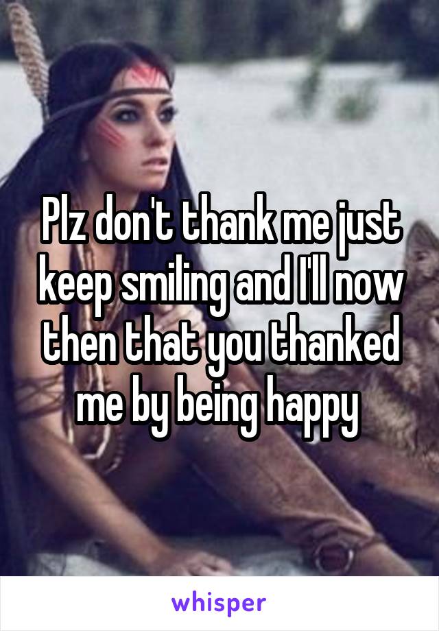 Plz don't thank me just keep smiling and I'll now then that you thanked me by being happy 