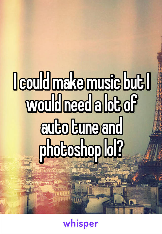 I could make music but I would need a lot of auto tune and photoshop lol😆