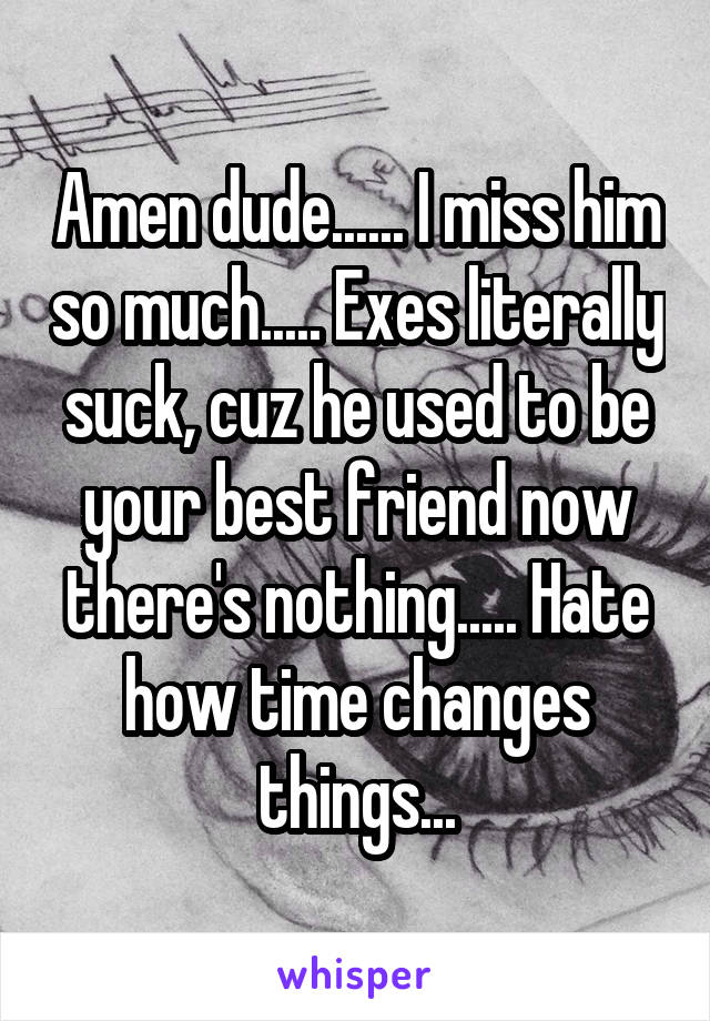 Amen dude...... I miss him so much..... Exes literally suck, cuz he used to be your best friend now there's nothing..... Hate how time changes things...