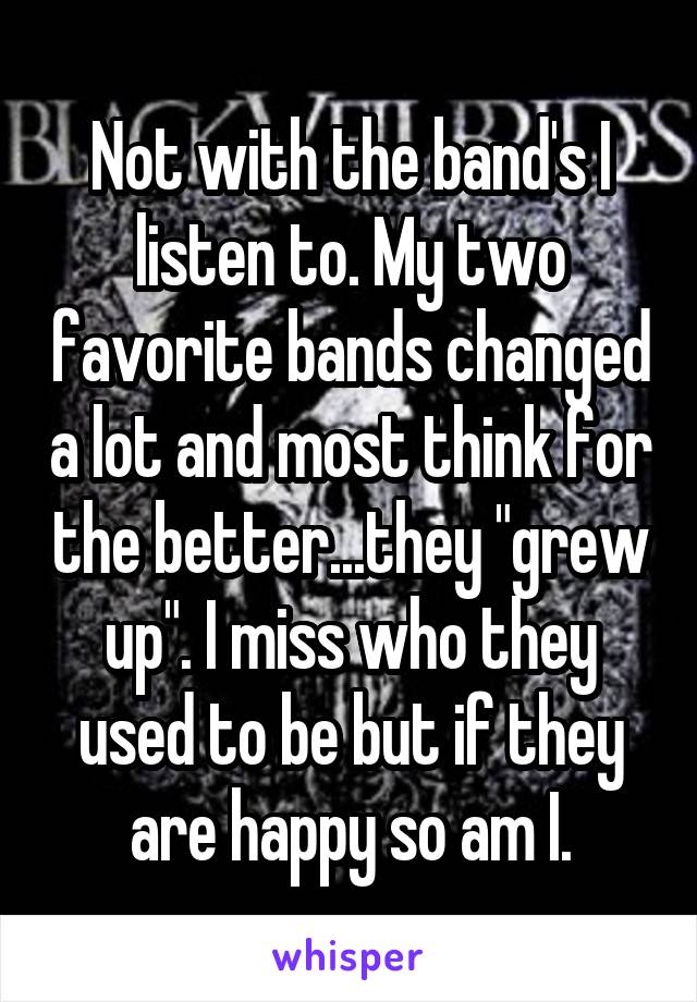 Not with the band's I listen to. My two favorite bands changed a lot and most think for the better...they "grew up". I miss who they used to be but if they are happy so am I.