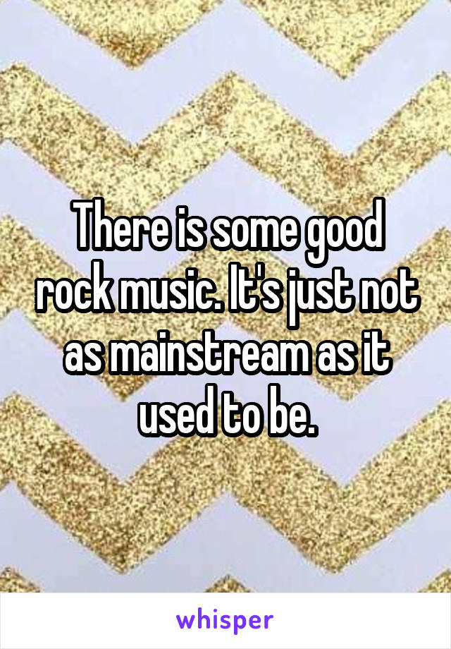 There is some good rock music. It's just not as mainstream as it used to be.