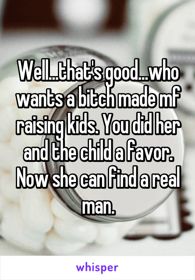 Well...that's good...who wants a bitch made mf raising kids. You did her and the child a favor. Now she can find a real man.