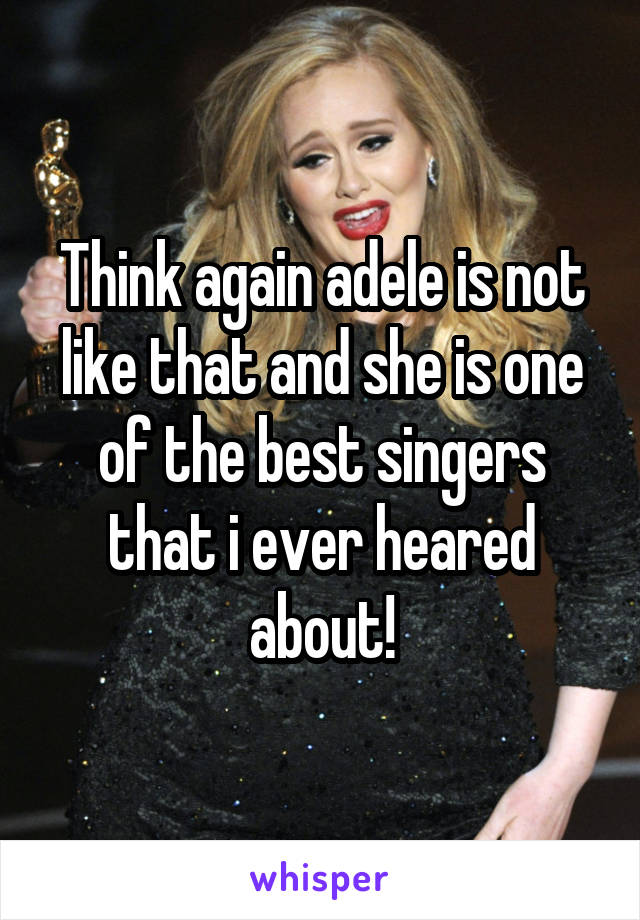 Think again adele is not like that and she is one of the best singers that i ever heared about!