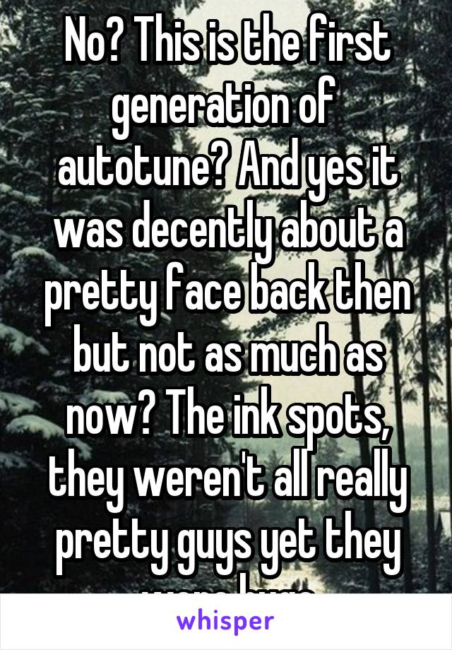 No? This is the first generation of  autotune? And yes it was decently about a pretty face back then but not as much as now? The ink spots, they weren't all really pretty guys yet they were huge