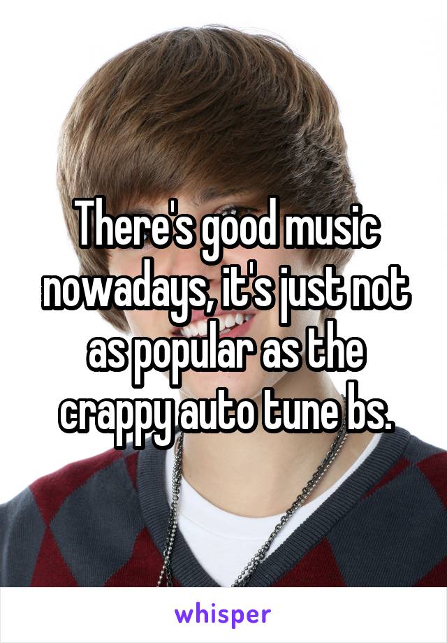 There's good music nowadays, it's just not as popular as the crappy auto tune bs.