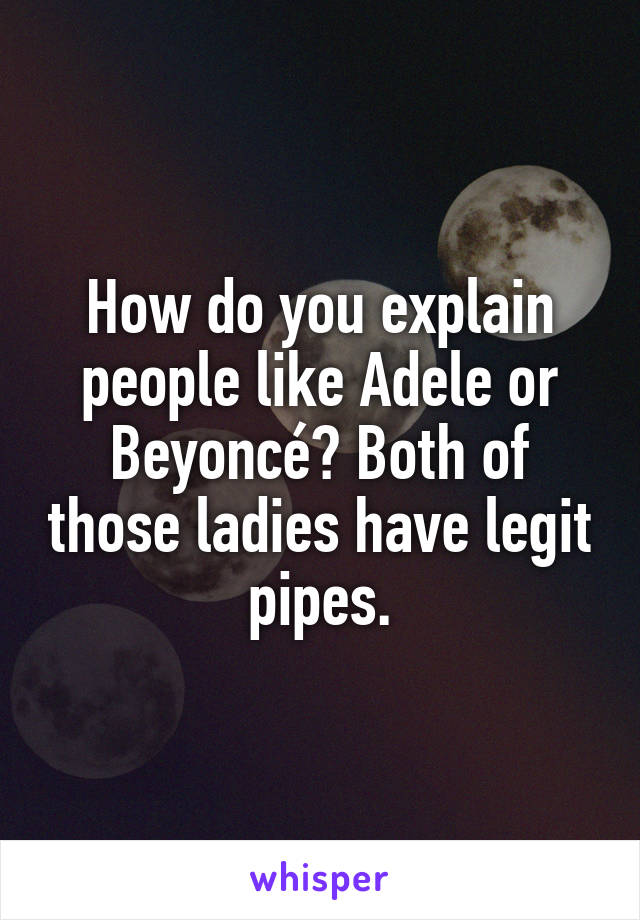 How do you explain people like Adele or Beyoncé? Both of those ladies have legit pipes.