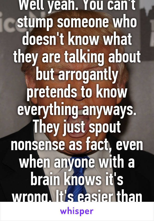 Well yeah. You can't stump someone who doesn't know what they are talking about but arrogantly pretends to know everything anyways. They just spout nonsense as fact, even when anyone with a brain knows it's wrong. It's easier than fact