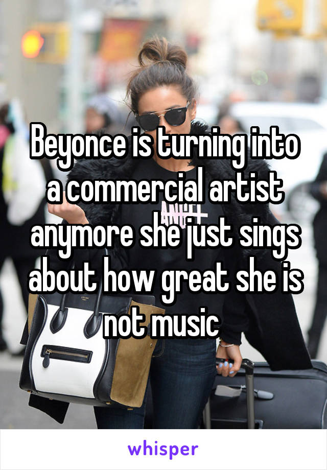 Beyonce is turning into a commercial artist anymore she just sings about how great she is not music 