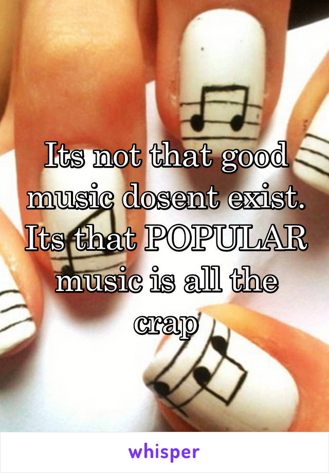 Its not that good music dosent exist. Its that POPULAR music is all the crap