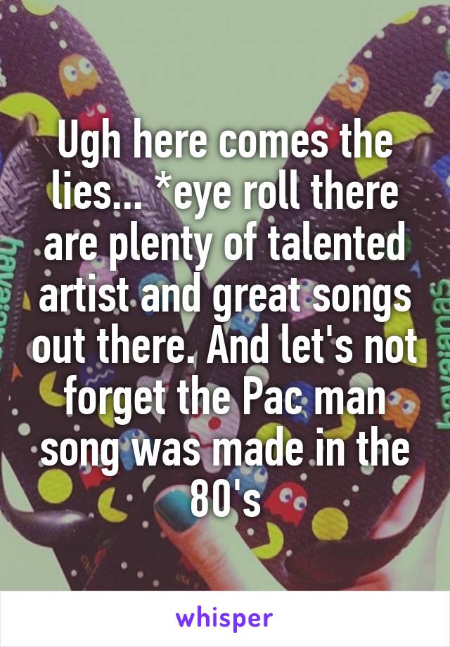 Ugh here comes the lies... *eye roll there are plenty of talented artist and great songs out there. And let's not forget the Pac man song was made in the 80's