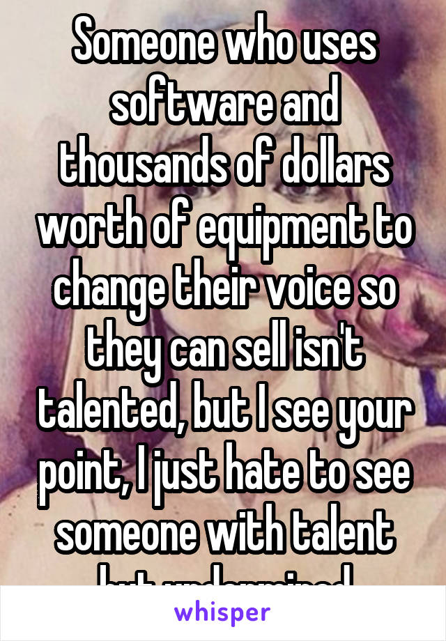 Someone who uses software and thousands of dollars worth of equipment to change their voice so they can sell isn't talented, but I see your point, I just hate to see someone with talent but undermined