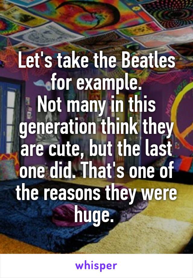 Let's take the Beatles for example.
Not many in this generation think they are cute, but the last one did. That's one of the reasons they were huge. 