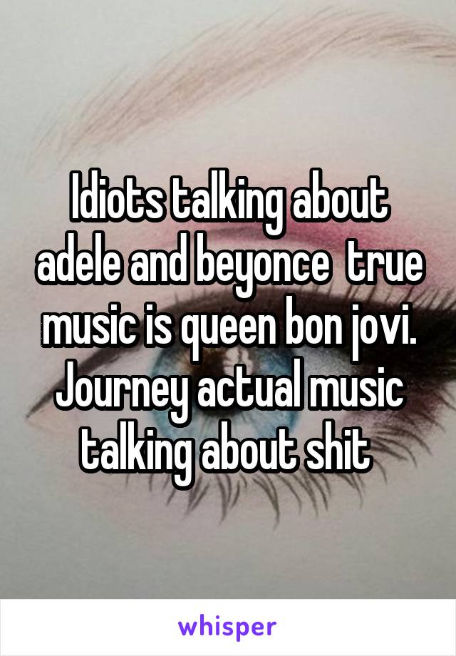 Idiots talking about adele and beyonce  true music is queen bon jovi. Journey actual music talking about shit 