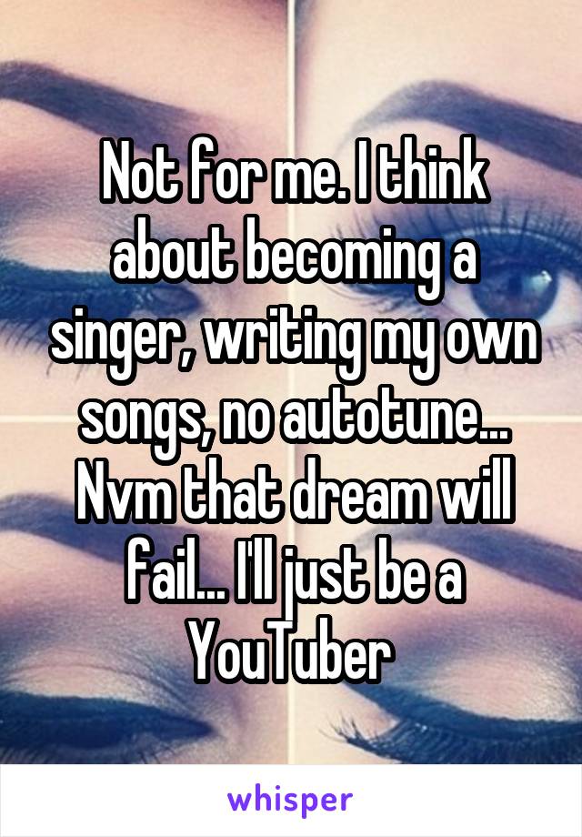 Not for me. I think about becoming a singer, writing my own songs, no autotune... Nvm that dream will fail... I'll just be a YouTuber 