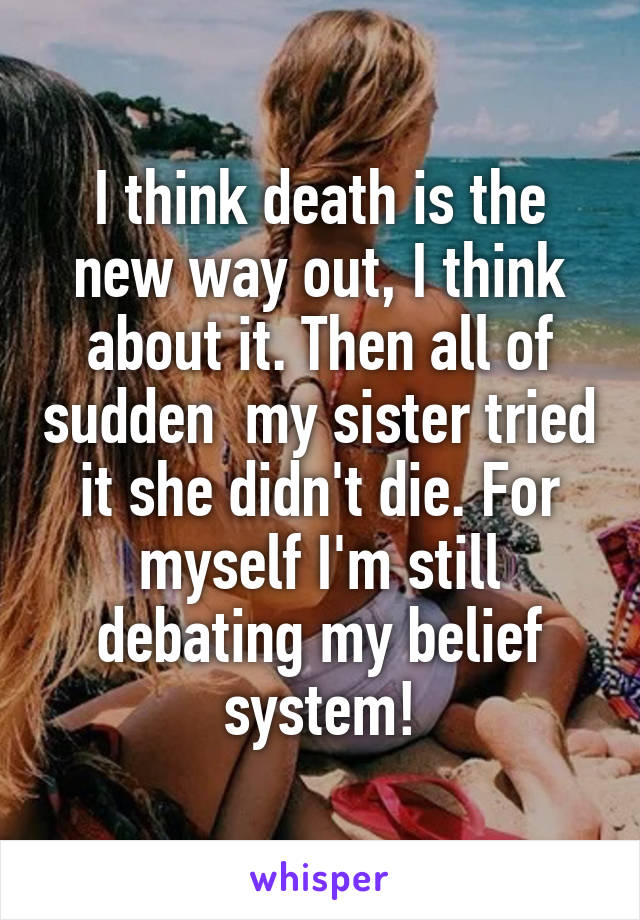 I think death is the new way out, I think about it. Then all of sudden  my sister tried it she didn't die. For myself I'm still debating my belief system!