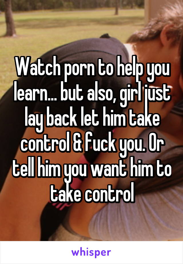 Watch porn to help you learn... but also, girl just lay back let him take control & fuck you. Or tell him you want him to take control