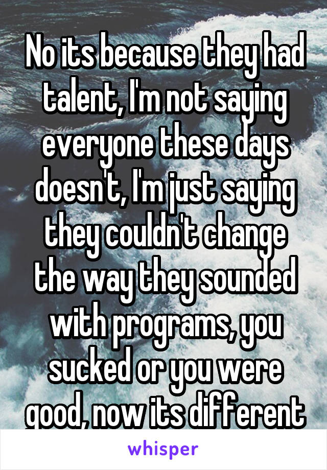 No its because they had talent, I'm not saying everyone these days doesn't, I'm just saying they couldn't change the way they sounded with programs, you sucked or you were good, now its different