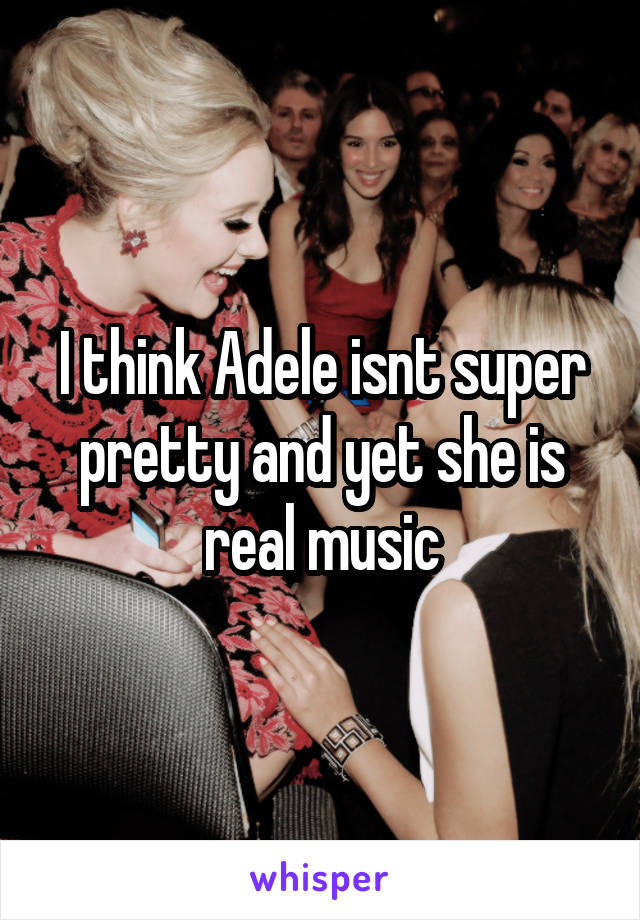 I think Adele isnt super pretty and yet she is real music