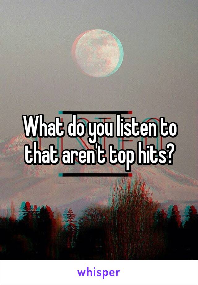 What do you listen to that aren't top hits?