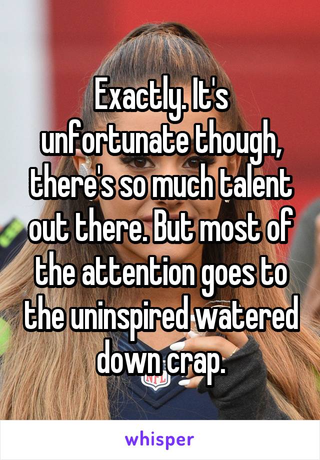 Exactly. It's unfortunate though, there's so much talent out there. But most of the attention goes to the uninspired watered down crap.