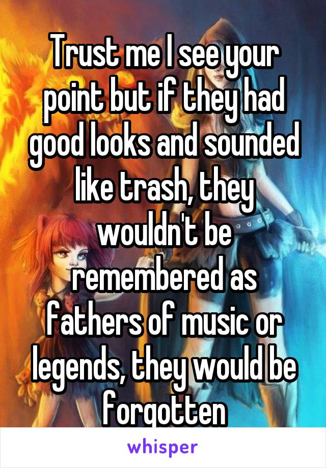 Trust me I see your point but if they had good looks and sounded like trash, they wouldn't be remembered as fathers of music or legends, they would be forgotten