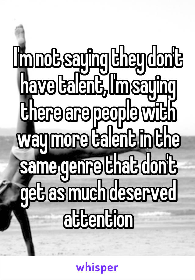 I'm not saying they don't have talent, I'm saying there are people with way more talent in the same genre that don't get as much deserved attention