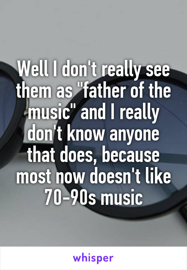 Well I don't really see them as "father of the music" and I really don't know anyone that does, because most now doesn't like 70-90s music