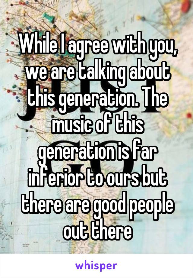 While I agree with you, we are talking about this generation. The music of this generation is far inferior to ours but there are good people out there