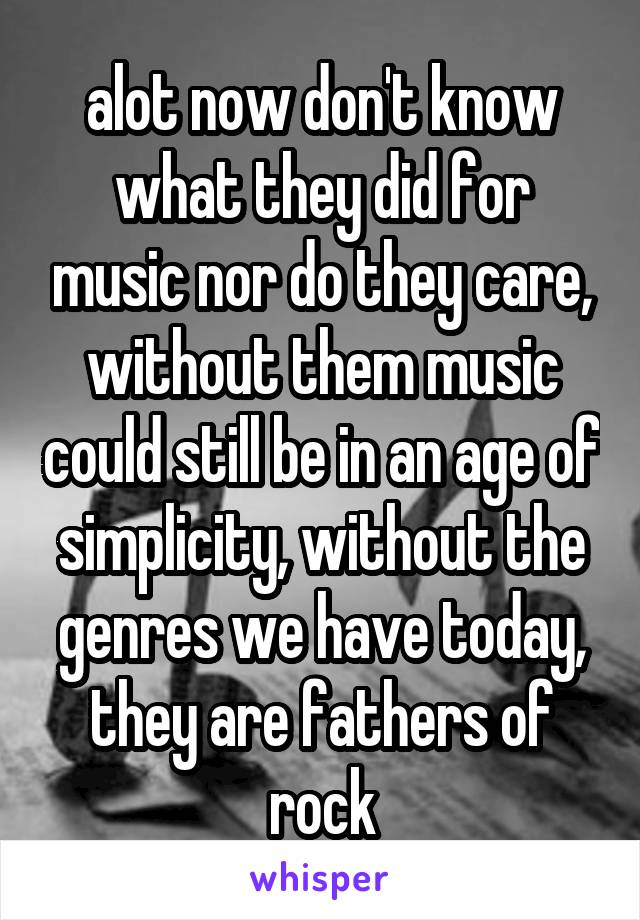 alot now don't know what they did for music nor do they care, without them music could still be in an age of simplicity, without the genres we have today, they are fathers of rock