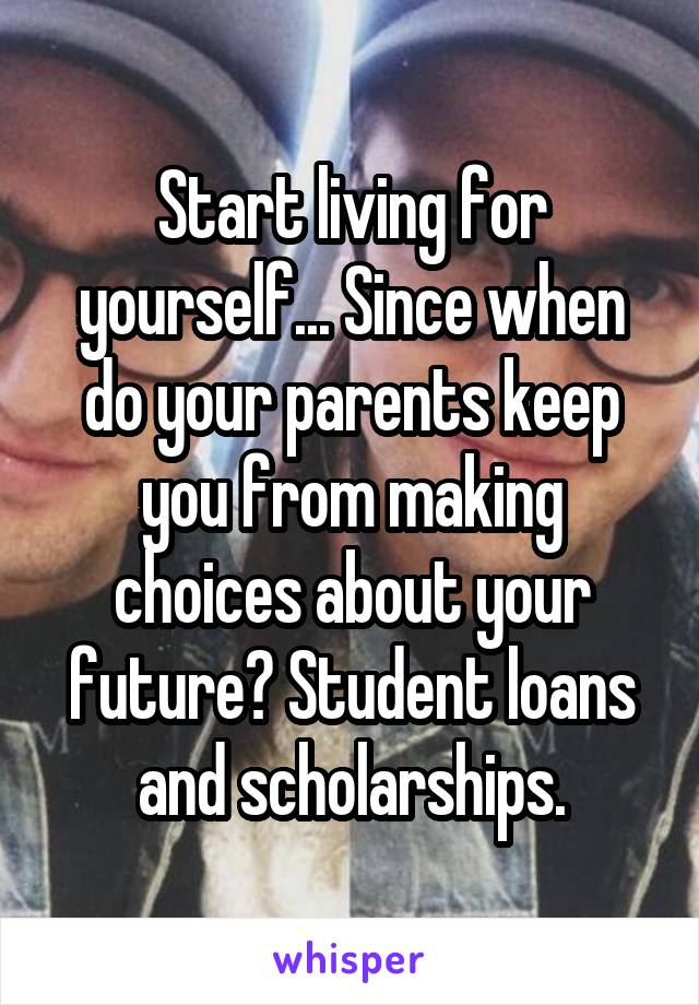 Start living for yourself... Since when do your parents keep you from making choices about your future? Student loans and scholarships.