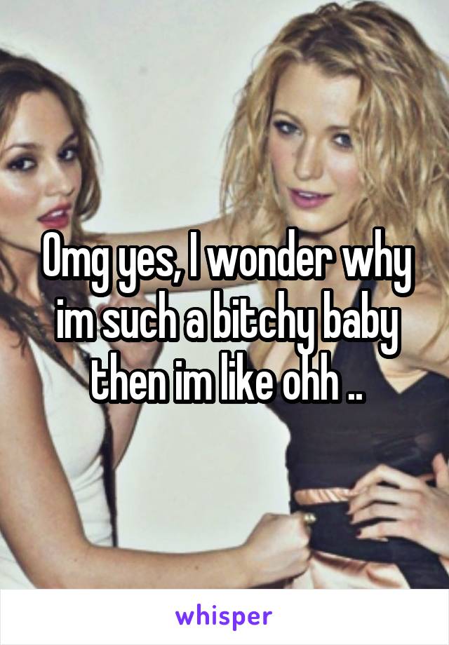 Omg yes, I wonder why im such a bitchy baby then im like ohh ..